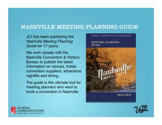 NASHVILLE MEETING PLANNING GUIDE
•  JCI has been publishing the  
   Nashville Meeting Planning  
   Guide for 17 years.
•  We work closely with the  
   Nashville Convention & Visitors 
   Bureau to publish the latest  
   information on venues, hotels 
   convention suppliers, attractions 
   nightlife and dining.
•  The guide is the ultimate tool for  
   meeting planners who want to  
   book a convention in Nashville.
 