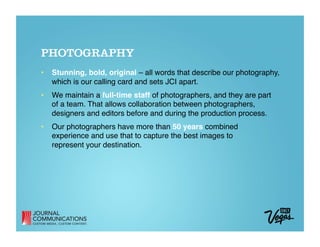 PHOTOGRAPHY
•  Stunning, bold, original – all words that describe our photography,
   which is our calling card and sets JCI apart. 
•  We maintain a full-time staff of photographers, and they are part  
   of a team. That allows collaboration between photographers,
   designers and editors before and during the production process.
•  Our photographers have more than 50 years combined  
   experience and use that to capture the best images to  
   represent your destination.
 