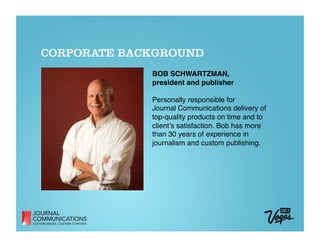 CORPORATE BACKGROUND
             BOB SCHWARTZMAN, 
             president and publisher

             Personally responsible for  
             Journal Communications delivery of  
             top-quality products on time and to  
             clientʼs satisfaction. Bob has more  
             than 30 years of experience in
             journalism and custom publishing.
 