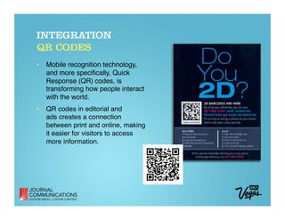 INTEGRATION
QR CODES
•  Mobile recognition technology,
   and more speciﬁcally, Quick
   Response (QR) codes, is
   transforming how people interact
   with the world. 
•  QR codes in editorial and  
   ads creates a connection
   between print and online, making
   it easier for visitors to access
   more information.
 