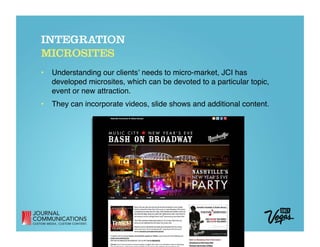 INTEGRATION
MICROSITES
•  Understanding our clientsʼ needs to micro-market, JCI has
   developed microsites, which can be devoted to a particular topic,
   event or new attraction. 
•  They can incorporate videos, slide shows and additional content. 
 