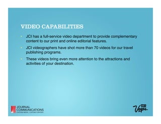 VIDEO CAPABILITIES
•  JCI has a full-service video department to provide complementary
   content to our print and online editorial features. 
•  JCI videographers have shot more than 70 videos for our travel
   publishing programs. 
•  These videos bring even more attention to the attractions and
   activities of your destination.
 