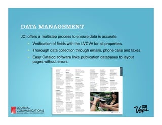 DATA MANAGEMENT
JCI offers a multistep process to ensure data is accurate.
    •  Veriﬁcation of ﬁelds with the LVCVA for all properties. 
    •  Thorough data collection through emails, phone calls and faxes. 
    •  Easy Catalog software links publication databases to layout
       pages without errors.
 