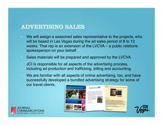 ADVERTISING SALES
•  We will assign a seasoned sales representative to the projects, who
   will be based in Las Vegas during the ad sales period of 8 to 12
   weeks. That rep is an extension of the LVCVA – a public relations
   spokesperson on your behalf.
•  Sales materials will be prepared and approved by the LVCVA.
•  JCI is responsible for all aspects of the advertising process,
   including ad production and trafﬁcking, billing and accounting.
•  We are familiar with all aspects of online advertising, too, and have
   successfully developed a bundled advertising strategy for some of
   our travel clients.
 