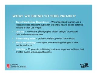 WHAT WE BRING TO THIS PROJECT
•  Travel Marketing Experience – We understand tourism. As a
   research-based tourism publisher, we know how to excite potential
   visitors to visit Las Vegas.
•  Quality – in content, photography, video, design, production,  
   data and customer service 
•  Advertising sales – professionalism; proven track record 
•  Media technology – on top of ever-evolving changes in new
   media platforms 
•  Stability – 23 years in publishing business, experienced team that
   creates award-winning publications
 