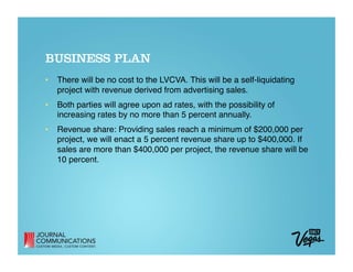 BUSINESS PLAN
•  There will be no cost to the LVCVA. This will be a self-liquidating
   project with revenue derived from advertising sales.
•  Both parties will agree upon ad rates, with the possibility of
   increasing rates by no more than 5 percent annually.
•  Revenue share: Providing sales reach a minimum of $200,000 per
   project, we will enact a 5 percent revenue share up to $400,000. If
   sales are more than $400,000 per project, the revenue share will be
   10 percent. 
 