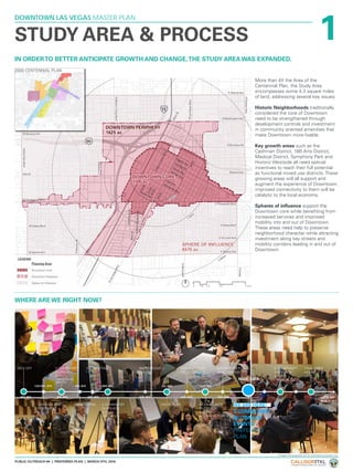 1
DOWNTOWN LAS VEGAS MASTER PLAN
PUBLIC OUTREACH #4 | PREFERRED PLAN | MARCH 9TH, 2016
IN ORDERTO BETTER ANTICIPATE GROWTH AND CHANGE,THE STUDY AREA WAS EXPANDED.
STUDY AREA & PROCESS
WHERE ARE WE RIGHT NOW?
More than 4X the Area of the
Centennial Plan, the Study Area
encompasses some 4.3 square miles
of land, addressing several key issues:
Historic Neighborhoods traditionally
considered the core of Downtown
need to be strengthened through
development controls and investment
in community oriented amenities that
make Downtown more livable.
Key growth areas such as the
Cashman District, 18B Arts District,
Medical District, Symphony Park and
Historic Westside all need special
incentives to reach their full potential
as functional mixed use districts. These
growing areas will all support and
augment the experience of Downtown,
improved connectivity to them will be
catalytic to the local economy.
Spheres of influence support the
Downtown core while benefiting from
increased services and improved
mobility into and out of Downtown.
These areas need help to preserve
neighborhood character while attracting
investment along key streets and
mobility corridors leading in and out of
Downtown.
LETS GO
BUILD IT!!
OCT. 2014 JAN. 2015 APR. 2015 JUN. 2015 AUG. 2015 NOV. 2015
NOV/DEC. 2014 FEB. 2015 MAY. 2015 JUL. 2015 OCT. 2015
KICK OFF
STAKEHOLDER
INTERVIEWS
2 COMMUNITY
OUTREACH
EVENTS
- BACKGROUND
ANALYSIS
2 COMMUNITY
OUTREACH
EVENTS
- FINAL PLAN
FINAL OPEN
HOUSE
2 COMMUNITY
OUTREACH
EVENTS -
VISIONING
VISION PLAN 2 COMMUNITY
OUTREACH
EVENTS -
ALTERNATIVE PLAN
ESC MEETING
ESC MEETING BACKGROUND
REPORT
CONCEPT PLAN
DEVELOPMENT
ALTERNATIVE PLAN
DEVELOPMENT
2 COMMUNITY
OUTREACH
EVENTS -
PREFERRED
PLAN
WE ARE HERE!
MAR. 2016
2000 CENTENNIAL PLAN
*Images and proposals are for illustrative purposes only.
 