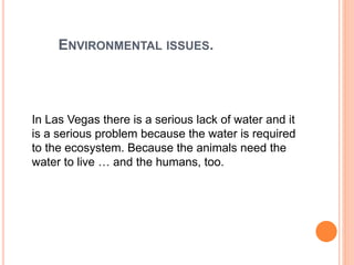 ENVIRONMENTAL ISSUES.
In Las Vegas there is a serious lack of water and it
is a serious problem because the water is required
to the ecosystem. Because the animals need the
water to live … and the humans, too.
 