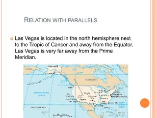 RELATION WITH PARALLELS
 Las Vegas is located in the north hemisphere next
to the Tropic of Cancer and away from the Equator.
Las Vegas is very far away from the Prime
Meridian.
 