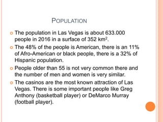 POPULATION
 The population in Las Vegas is about 633.000
people in 2016 in a surface of 352 km2.
 The 48% of the people is American, there is an 11%
of Afro-American or black people, there is a 32% of
Hispanic population.
 People older than 55 is not very common there and
the number of men and women is very similar.
 The casinos are the most known attraction of Las
Vegas. There is some important people like Greg
Anthony (basketball player) or DeMarco Murray
(football player).
 