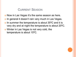 CURRENT SEASON
 Now in Las Vegas it’s the same season as here.
 In general it doesn’t rain very much in Las Vegas.
 In summer the temperature is about 35ºC and it is
very dry and at night the temperature is about 20ºC.
 Winter in Las Vegas is not very cold, the
temperature is about 15ºC.
 