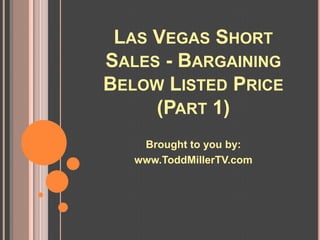 LAS VEGAS SHORT
SALES - BARGAINING
BELOW LISTED PRICE
     (PART 1)
    Brought to you by:
   www.ToddMillerTV.com
 