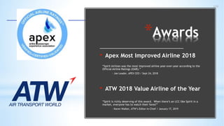 100
*Awards
• Apex Most Improved Airline 2018
“Spirit Airlines was the most improved airline year-over-year according to the
Official Airline Ratings (OAR).”
- Joe Leader, APEX CEO / Sept 24, 2018
• ATW 2018 Value Airline of the Year
“Spirit is richly deserving of this award. When there’s an LCC like Spirit in a
market, everyone has to watch their fares!”
- Karen Walker, ATW’s Editor-in-Chief / January 17, 2019
 