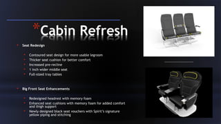 102
*Cabin Refresh
• Seat Redesign
• Contoured seat design for more usable legroom
• Thicker seat cushion for better comfort
• Increased pre-recline
• 1 inch wider middle seat
• Full-sized tray tables
• Big Front Seat Enhancements
• Redesigned headrest with memory foam
• Enhanced seat cushions with memory foam for added comfort
and thigh support
• Newly designed black seat vouchers with Spirit’s signature
yellow piping and stitching
 