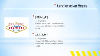104
*
*SMF-LAS
- 3 daily flights
- Depart SMF: 9:17am / 5:55pm / 9:05pm
- Arrive LAS: 10:49am / 7:27pm / 10:37pm
- A319
*LAS-SMF
- 3 daily flights
- Depart LAS: 7:00am / 3:35pm / 6:49pm
- Arrive SMF: 8:31pm / 5:06pm / 8:20pm
- A319
 