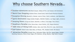 üOutdoor Adventures (Red Rock Canyon, Valley of Fire, Lee Canyon, Mt Charleston)
üWorld Class Shopping (Fashion Show, Grand Canal, North/South Premium Outlets)
üException Dinning (Bavette’s, Nomad, Louts of Siam, Catch, Andiamo, Joel Robuchon)
üSports Destination (Vegas Golden Knights, NASCAR, Raiders, Las Vegas Lights, Aviators)
üAmazing Shows (Cirque du Soleil, Absinthe, Le Reve, Criss Angel, Terry Fator)
üHeadliners Paradise (Cher, Bruno Mars, Gwen Stefani, JLO, Wayne Newton)
ü1600 miles of hiking trails (Icebox, Mary Jane Falls, River Mt. Loop, Gold Strike)
üGolf Galore (Woof Creek, Bears Best, LV Paiute, TPC, Shadow Creek, Rio Seaco)
ü Attraction Paradise (Foodie Tours, Helicopter Rides, Dig This, Speed Vegas, Zombie
Shooting, Museums, Police Chase Vegas, ATV, Balloons, Skiing, Big Bus, High Roller, Escape)
 