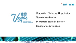 L A S V E G A S C O N V E N T I O N A N D V I S I T O R S A U T H O R I T Y • V I S I T L A S V E G A S . C O M •
V E G A S M E A N S B U S I N E S S . C O M • L V C V A . C O M
Destination Marketing Organization
Governmental entity
14-member board of directors
County-wide jurisdiction
* THE LVCVA
 