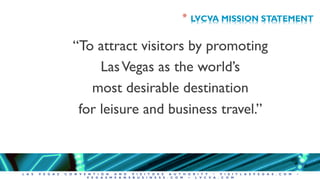 L A S V E G A S C O N V E N T I O N A N D V I S I T O R S A U T H O R I T Y • V I S I T L A S V E G A S . C O M •
V E G A S M E A N S B U S I N E S S . C O M • L V C V A . C O M
* LVCVA MISSION STATEMENT
“To attract visitors by promoting
LasVegas as the world’s
most desirable destination
for leisure and business travel.”
 