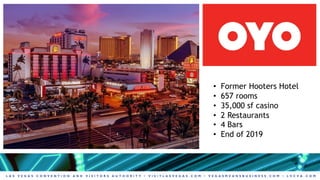 L A S V E G A S C O N V E N T I O N A N D V I S I T O R S A U T H O R I T Y • V I S I T L A S V E G A S . C O M • V E G A S M E A N S B U S I N E S S . C O M • L V C V A . C O M
• Former Hooters Hotel
• 657 rooms
• 35,000 sf casino
• 2 Restaurants
• 4 Bars
• End of 2019
 
