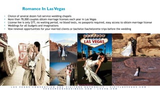 L A S V E G A S C O N V E N T I O N A N D V I S I T O R S A U T H O R I T Y • V I S I T L A S V E G A S . C O M •
V E G A S M E A N S B U S I N E S S . C O M • L V C V A . C O M
• Choice of several dozen full-service wedding chapels
• More than 78,000 couples obtain marriage licenses each year in Las Vegas
• License fee is only $77, no waiting period, no blood tests, no passports required, easy access to obtain marriage license
• Weddings for all budgets and imaginations
• Vow renewal opportunities for your married clients or bachelor/bachelorette trips before the wedding
Romance In LasVegas
 