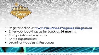 L A S V E G A S C O N V E N T I O N A N D V I S I T O R S A U T H O R I T Y • V I S I T L A S V E G A S . C O M •
V E G A S M E A N S B U S I N E S S . C O M • L V C V A . C O M
• Register online at www.TrackMyLasVegasBookings.com
• Enter your bookings as far back as 24 months
• Earn points and win prizes
• FAM Opportunities
• Learning Modules & Resources
 