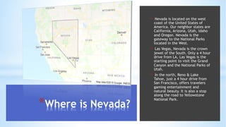 *Where is Nevada?
• Nevada is located on the west
coast of the United States of
America. Our neighbor states are
California, Arizona, Utah, Idaho
and Oregon. Nevada is the
gateway to the National Parks
located in the West.
• Las Vegas, Nevada is the crown
jewel of the South. Only a 4 hour
drive from LA, Las Vegas is the
starting point to visit the Grand
Canyon and the National Parks of
Utah.
• In the north, Reno & Lake
Tahoe, just a 4 hour drive from
San Francisco, offers travelers
gaming entertainment and
natural beauty. It is also a stop
along the road to Yellowstone
National Park.
 