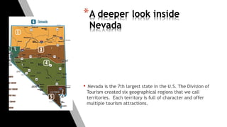 *A deeper look inside
Nevada
• Nevada is the 7th largest state in the U.S. The Division of
Tourism created six geographical regions that we call
territories. Each territory is full of character and offer
multiple tourism attractions.
 