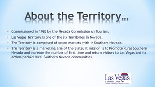 - Commissioned in 1983 by the Nevada Commission on Tourism.
- Las Vegas Territory is one of the six Territories in Nevada.
- The Territory is comprised of seven markets with-in Southern Nevada.
- The Territory is a marketing arm of the State, it mission is to Promote Rural Southern
Nevada and increase the number of first time and return visitors to Las Vegas and its
action-packed rural Southern Nevada communities.
 