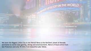 We have the Biggest Little City in the World! Reno is the Northern Jewel of Nevada
and home to world class gaming, dining and entertainment. Reno is 4 hours drive from
San Francisco and only 45 mins from beautiful Lake Tahoe,
 