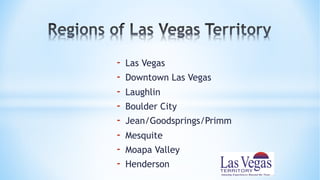 - Las Vegas
- Downtown Las Vegas
- Laughlin
- Boulder City
- Jean/Goodsprings/Primm
- Mesquite
- Moapa Valley
- Henderson
 