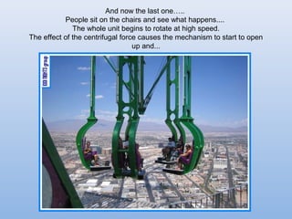 And now the last one..
           People sit on the chairs and see what happens....
              The whole unit begins to rotate at high speed.
The effect of the centrifugal force causes the mechanism to start to open
                                  up and...
 