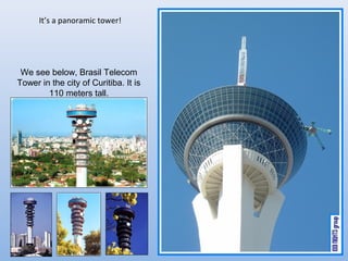 Its a panoramic tower!




 We see below, Brasil Telecom
Tower in the city of Curitiba. It is
        110 meters tall.
 