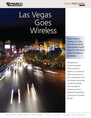 Las Vegas
                  Goes
                Wireless
                                                                Transit Agency
                                                                Serving Las Vegas
                                                                Uses Automatically
                                                                Downloaded Health
                                                                Reports to Minimize
                                                                Video Surveillance
                                                                Downtime

                                                                 Managing and
                                                                 maintaining mobile
                                                                 video surveillance
                                                                 systems on hundreds of
                                                                 public transit buses can
                                                                 be a real headache with-
                                                                 out wireless connectivity.
                                                                 Just ask John Neville,
                                                                 Technical Systems
                                                                 Supervisor with the
                                                                 Regional Transportation
                                                                 Commission of Southern
                                                                 Nevada.




t r a n s f o r m i n g   t h e   w a y   y o u   v i e w   y o u r    b u s i n e s s
 