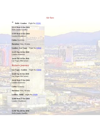 Air fare

    Delhi - London    Flight No.VS301

13:15 Wed 13 Oct 2010
Delhi (Indira Gandhi)

17:55 Wed 13 Oct 2010
London (Heathrow)

Cabin: Economy

Duration: 9 hrs, 10 mins

London - Las Vegas    Flight No.VS043

11:25 Thu 14 Oct 2010
London (Gatwick)

14:10 Thu 14 Oct 2010
Las Vegas (McCarran)

Return journey
Las Vegas - London    Flight No.VS044

16:40 Tue 26 Oct 2010
Las Vegas (McCarran)

10:30 Wed 27 Oct 2010
London (Gatwick)

Cabin: Economy

Duration: 9 hrs, 50 mins

London - Delhi   Flight No.VS300

22:00 Wed 27 Oct 2010
London (Heathrow)




11:00 Thu 28 Oct 2010
Delhi (Indira Gandhi)
 