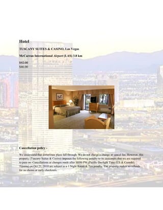 Hotel
TUSCANY SUITES & CASINO, Las Vegas

McCarran International Airport (LAS) 3.8 km

$92.00
$46.00




Cancellation policy -

We understand that sometimes plans fall through. We do not charge a change or cancel fee. However, this
property (Tuscany Suites & Casino) imposes the following penalty to its customers that we are required
to pass on: Cancellations or changes made after 10:00 PM (Pacific Daylight Time (US & Canada);
Tijuana) on Oct 21, 2010 are subject to a 1 Night Room & Tax penalty. The property makes no refunds
for no shows or early checkouts.
 