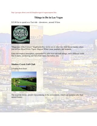 http://govegas.about.com/od/cheaplasvegas/a/vegascoupons.htm


                              Things to Do in Las Vegas
$15.00 fee to spend on a Taxi ride – downtown , around 10 kms




"Magicians of the Century" Siegfried & Roy invite you to enter into their Secret Garden where
you will see Royal White Tigers, Magical White Lions, panthers, and leopards.

Enter this tropical atmosphere, surrounded by palm trees and lush foliage, and a different world
that is exotic, enchanting and full of adventure lies before you.



Shadow Creek Golf Club
2.0 miles from hotel




The exquisite lawns , people enjoy relaxing in the environment, which was modeled after their
natural beauty .
 