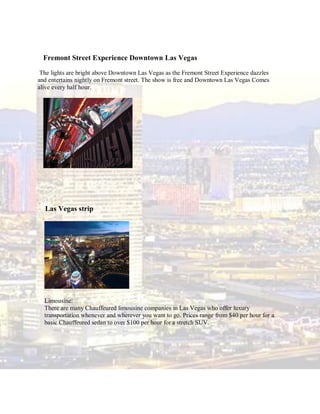 Fremont Street Experience Downtown Las Vegas

 The lights are bright above Downtown Las Vegas as the Fremont Street Experience dazzles
and entertains nightly on Fremont street. The show is free and Downtown Las Vegas Comes
alive every half hour.




  Las Vegas strip




  Limousine:
  There are many Chauffeured limousine companies in Las Vegas who offer luxury
  transportation whenever and wherever you want to go. Prices range from $40 per hour for a
  basic Chauffeured sedan to over $100 per hour for a stretch SUV.
 