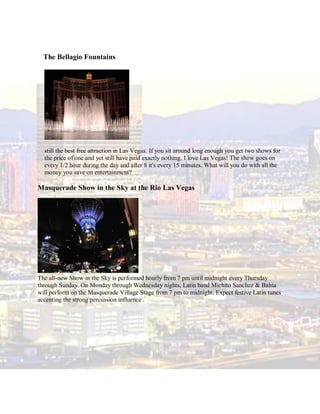 The Bellagio Fountains




  still the best free attraction in Las Vegas. If you sit around long enough you get two shows for
  the price of one and yet still have paid exactly nothing. I love Las Vegas! The show goes on
  every 1/2 hour during the day and after 8 it's every 15 minutes. What will you do with all the
  money you save on entertainment?

Masquerade Show in the Sky at the Rio Las Vegas




The all-new Show in the Sky is performed hourly from 7 pm until midnight every Thursday
through Sunday. On Monday through Wednesday nights, Latin band Michito Sanchez & Bahia
will perform on the Masquerade Village Stage from 7 pm to midnight. Expect festive Latin tunes
accenting the strong percussion influence .
 