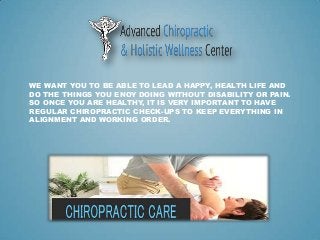 WE WANT YOU TO BE ABLE TO LEAD A HAPPY, HEALTH LIFE AND
DO THE THINGS YOU ENOY DOING WITHOUT DISABILITY OR PAIN.
SO ONCE YOU ARE HEALTHY, IT IS VERY IMPORTANT TO HAVE
REGULAR CHIROPRACTIC CHECK-UPS TO KEEP EVERYTHING IN
ALIGNMENT AND WORKING ORDER.
 