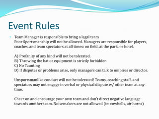 Event Rules
• Team Manager is responsible to bring a legal team

Poor Sportsmanship will not be allowed. Managers are responsible for players,
coaches, and team spectators at all times: on field, at the park, or hotel.
A) Profanity of any kind will not be tolerated.
B) Throwing the bat or equipment is strictly forbidden
C) No Taunting
D) If disputes or problems arise, only managers can talk to umpires or director.
Unsportsmanlike conduct will not be tolerated! Teams, coaching staff, and
spectators may not engage in verbal or physical dispute w/ other team at any
time.
Cheer on and encourage your own team and don’t direct negative language
towards another team. Noisemakers are not allowed (ie: cowbells, air horns)

 