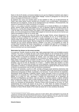 10


Nació el mito de El dorado, el monarca bañado en oro que los indígenas inventaron para alejar a
los intrusos: desde Gonzalo Pizarro hasta Walter Raleigh, muchos lo persiguieron en vano por las
selvas y las aguas del Amazonas y el Orinoco.
El espejismo del «cerco que manaba plata» se hizo realidad en 1545, con el descubrimiento de
Potosí, pero antes habían muerto vencidos por el hambre y por la enfermedad o atravesados a
flechazos por los indígenas, muchos de los expedicionarios que intentaron, infructuosamente, dar
alcance al manantial de la plata remontando el río Paraná.
Había, sí, oro y plata en grandes cantidades, acumulados en la meseta de México y en el altiplano
andino. Hernán Cortés reveló para España, en 1519, la fabulosa magnitud del tesoro azteca de
Moctezuma, y quinde años después llegó a Sevilla el gigantesco rescate, un aposento lleno de oro
y dos de plata, que Francisco Pizarro hizo pagar al inca Atahualpa antes de estrangularlo. Años
antes, con el oro arrancado de las Antillas había pagado la Corona de servicios de los marinos que
habían acompañado a Colón en su primer viaje.
Finalmente, la población de las islas del Caribe dejó de pagar tributos, porque desapareció: los
indígenas fueron completamente exterminados en los lavaderos de oro, en la terrible tarea de
revolver las arenas auríferas con el cuerpo a medias sumergido en el agua, o roturando los
campos hasta más allá de la extenuación, con la espada doblada sobre los pesados instrumentos
de labranza traídos desde España. Muchos indígenas de la Dominicana se anticipaban al destino
impuesto por sus nuevos opresores blancos: mataban a sus hijos y se suicidaban en masa. El
cronista oficial Fernández de Oviedo interpretaba así, a mediados del siglo XVI, el holocausto de
los antillanos: muchos de ellos, por su pasatiempo, se mataron con ponzoña por no trabajar, y
                                             2
otros se ahorcaron por sus manos propias» .

Retornaban los dioses con las armas secretas
A su paso por Tenerife, durante su primer viaje, había presenciado Colón una formidable erupción
volcánica. Fue como un presagio de todo lo que vendría después en las inmensas tierras nuevas
que iban a interrumpir la ruta occidental hacia el Asia. América estaba allí, adivinaba desde sus
costas infinitas; la conquista se extendió, en oleadas, como una marea furiosa. Los adelantados
sucedían a los almirantes y las tripulaciones se convertían en huestes invasoras. Las bulas del
Papa habían hecho apostólica concesión de África a la corona de Portugal, y a la corona de
Castilla habían otorgado las tierras «desconocidas como las hasta aquí descubiertas por vuestros
enviados y las que se han de descubrir en lo futuro...». América había sido donada a la reina
Isabel. En 1508, una nueva bula concedió a la corona española, a perpetuidad, todos los diezmos
recaudados en América: el codiciado patronato universal sobre la Iglesia del Nuevo Mundo incluía
el derecho de presentación real de todos los beneficios eclesiásticos.
El Tratado de Tardecillas, suscrito en 1494, permitió a Portugal ocupar territorios americanos más
allá de la línea divisoria trazada por el Papa, y en 1530 Martín Alfonso de Souza fundó las primeras
poblaciones portuguesas en Brasil, expulsando a los franceses. Ya para entonces los españoles,
atravesando selvas infernales y desiertos infinitos, habían avanzado mucho en el proceso de la
exploración y la conquista. En 1513, el Pacífico resplandecía ante los ojos de Vasco Núñez de
Balboa; en el otoño de 1522, retornaban a España los sobrevivientes de la expedición de
Hernando de Magallanes que habían unido por primera vez ambos océanos y habían verificado
que el mundo era redondo al darle la vuelta completa; tres años antes habían partido de la isla de
Cuba, en dirección a México, las diez naves de Hernán Cortés, y en 1523 Pedro de Alvarado se
lanzó a la conquista de Centroamérica: Francisco Pizarro entró triunfante en el Cuzco, en 1533,
apoderándose del corazón del imperio de los incas; en 1540, Pedro de Valdivia atravesaba el
desierto de Atacama y fundaba Santiago de Chile. Los conquistadores penetraban en el Chaco y
revelaban el Nuevo Mundo desde el Perú hasta las bocas del río más caudaloso del planeta.



2
  Gonzalo Fernández de Oviedo, Historia general y natural de las Indias, Madrid, 1959. la interpretación hizo escuela. Me
asombra leer, en el último libro del técnico francés René Dumon, Cuba, est-il socialiste?, Paris 1970: “Los indios no fueron
totalmente exterminados. Sus genes subsisten en los cromosomas cubanos. Ellos sentían una tal aversión por la tensión
que exige el trabajo continuo, que algunos se suicidaron antes que aceptar el trabajo forzado ...”



Eduardo Galeano
 