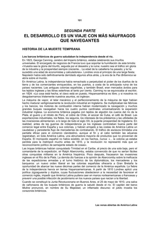 101



                                      SEGUNDA PARTE
 EL DESARROLLO ES UN VIAJE CON MÁS NÁUFRAGOS
               QUE NAVEGANTES
HISTORIA DE LA MUERTE TEMPRANA

Los barcos británicos de guerra saludaban la independencia desde el río.
En 1823, George Canning, cerebro del Imperio británico, estaba celebrando sus triunfos
universales. El encargado de negocios de Francia tuvo que soportar la humillación de este brindis:
«Vuestra sea la gloria del triunfo, seguida por el desastre y la ruina; nuestro sea el tráfico sin gloria
de la industria y la prosperidad siempre creciente... La edad de la caballería ha pasado; y la ha
sucedido una edad de economistas y calculadores». Londres vivía el principio de una larga fiesta;
Napoleón había sido definitivamente derrotado algunos años atrás, y la era de la Pax Britannica se
abría sobre el mundo.
En América Latina, la independencia había remachado a perpetuidad el poder de los dueños de la
tierra y de los comerciantes enriquecidos, en los puertos, a costa de la anticipada ruina de los
países nacientes. Las antiguas colonias españolas, y también Brasil, eran mercados ávidos para
los tejidos ingleses y las libras esterlinas al tanto por ciento. Canning no se equivocaba al escribir,
en 1824: «La cosa está hecha; el clavo está en puesto, Hispanoamérica es libre; y si nosotros no
desgobernamos tristemente nuestros asuntos, es inglesa».
La máquina de vapor, el telar mecánico y el perfeccionamiento de la máquina de tejer habían
hecho madurar vertiginosamente la revolución industrial en Inglaterra. Se multiplicaban las fábricas
y los bancos; los motores de combustión interna habían modernizado la navegación y muchos
grandes buques navegaban hacia los cuatro puntos cardinales universalizando la expansión
industrial inglesa. La economía británica pagaba con tejidos de algodón los cueros del río de la
Plata, el guano y el nitrato de Perú, el cobre de Chile, el azúcar de Cuba, el café de Brasil. Las
exportaciones industriales, los fletes, los seguros, los intereses de los préstamos y las utilidades de
las inversiones alimentarían, a lo largo de todo el siglo XX, la pujante prosperidad de Inglaterra. En
realidad, antes de las guerras de independencia ya los ingleses controlaban buena parte del
comercio legal entre España y sus colonias, y habían arrojado a las costas de América Latina un
caudaloso y persistente flujo de mercaderías de contrabando. El tráfico de esclavos brindaba una
pantalla eficaz para el comercio clandestino, aunque al fin y al cabo también las aduanas
registraban, en toda América Latina, una abrumadora mayoría de productos que no provenían de
España. El monopolio español no había existido, en los hachos, nunca: «... la colonia ya estaba
perdida para la metrópoli mucho antes de 1810, y la revolución no representó más que un
reconocimiento político de semejante estado de cosas».
Las tropas británicas habían conquistado Trinidad en el Caribe, al precio de una sola baja, pero el
comandante de la expedición, sir Ralph Abercromby, estaba convencido de que no serían fáciles
otras conquistas militares en la América hispánica. Poco después, fracasaron las invasiones
inglesas en el Río de la Plata. La derrota dio fuerzas a la opinión de Abercromby sobre la ineficacia
de las expediciones armadas y el turno histórico de los diplomáticos, los mercaderes y los
barqueros: un nuevo orden liberal en las colonias españolas ofrecería a Gran Bretaña la
oportunidad de abarcar las nueve décimas partes del comercio de la América española. La fiebre
de la independencia hervía en tierras hispanoamericanas. A partir de 1810 Londres aplicó una
política zigzagueante y dúplice, cuyas fluctuaciones obedecieron a la necesidad de favorecer el
comercio inglés, impedir que América Latina pudiera caer en manos norteamericanas o francesas y
prevenir una posible infección de jacobinismo en los nuevos países que nacían a la libertad.
Cuando se constituyó la Junta Revolucionaria en Buenos Aires, el 25 de mayo de 1810, una salva
de cañonazos de los buques británicos de guerra la saludó desde el río. El capitán del barco
Mutine pronunció, en nombre de Su Majestad, un inflamado discurso: el júbilo invadía los
corazones británicos.




                                                                  Las venas abiertas de América Latina
 