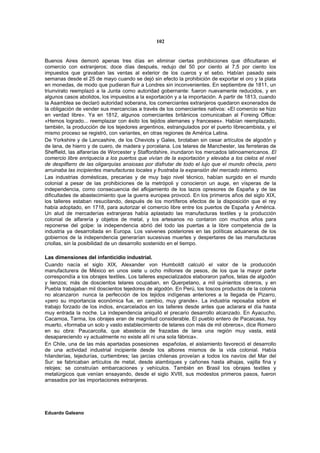 102


Buenos Aires demoró apenas tres días en eliminar ciertas prohibiciones que dificultaran el
comercio con extranjeros; doce días después, redujo del 50 por ciento al 7,5 por ciento los
impuestos que gravaban las ventas al exterior de los cueros y el sebo. Habían pasado seis
semanas desde el 25 de mayo cuando se dejó sin efecto la prohibición de exportar el oro y la plata
en monedas, de modo que pudieran fluir a Londres sin inconvenientes. En septiembre de 1811, un
triunvirato reemplazó a la Junta como autoridad gobernante: fueron nuevamente reducidos, y en
algunos casos abolidos, los impuestos a la exportación y a la importación. A partir de 1813, cuando
la Asamblea se declaró autoridad soberana, los comerciantes extranjeros quedaron exonerados de
la obligación de vender sus mercancías a través de los comerciantes nativos: «El comercio se hizo
en verdad libre». Ya en 1812, algunos comerciantes británicos comunicaban al Foreing Office:
«Hemos logrado... reemplazar con éxito los tejidos alemanes y franceses». Habían reemplazado,
también, la producción de los tejedores argentinos, estrangulados por el puerto librecambista, y el
mismo proceso se registró, con variantes, en otras regiones de América Latina.
De Yorkshire y de Lancashire, de los Cheviots y Gales, brotaban sin cesar artículos de algodón y
de lana, de hierro y de cuero, de madera y porcelana. Los telares de Manchester, las ferreteras de
Sheffield, las alfarerías de Worcester y Staffordshire, inundaron los mercados latinoamericanos. El
comercio libre enriquecía a los puertos que vivían de la exportación y elevaba a los cielos el nivel
de despilfarro de las oligarquías ansiosas por disfrutar de todo el lujo que el mundo ofrecía, pero
arruinaba las incipientes manufacturas locales y frustraba la expansión del mercado interno.
Las industrias domésticas, precarias y de muy bajo nivel técnico, habían surgido en el mundo
colonial a pesar de las prohibiciones de la metrópoli y conocieron un auge, en vísperas de la
independencia, como consecuencia del aflojamiento de los lazos opresores de España y de las
dificultades de abastecimiento que la guerra europea provocó. En los primeros años del siglo XIX,
los talleres estaban resucitando, después de los mortíferos efectos de la disposición que el rey
había adoptado, en 1718, para autorizar el comercio libre entre los puertos de España y América.
Un alud de mercaderías extranjeras había aplastado las manufacturas textiles y la producción
colonial de alfarería y objetos de metal, y los artesanos no contaron con muchos años para
reponerse del golpe: la independencia abrió del todo las puertas a la libre competencia de la
industria ya desarrollada en Europa. Los vaivenes posteriores en las políticas aduaneras de los
gobiernos de la independencia generarían sucesivas muertes y despertares de las manufacturas
criollas, sin la posibilidad de un desarrollo sostenido en el tiempo.

Las dimensiones del infanticidio industrial.
Cuando nacía el siglo XIX, Alexander von Humboldt calculó el valor de la producción
manufacturera de México en unos siete u ocho millones de pesos, de los que la mayor parte
correspondía a los obrajes textiles. Los talleres especializados elaboraron paños, telas de algodón
y lienzos; más de doscientos telares ocupaban, en Querpetano, a mil quinientos obreros, y en
Puebla trabajaban mil doscientos tejedores de algodón. En Perú, los toscos productos de la colonia
no alcanzaron nunca la perfección de los tejidos indígenas anteriores a la llegada de Pizarro,
«pero su importancia económica fue, en cambio, muy grande». La industria reposaba sobre el
trabajo forzado de los indios, encarcelados en los talleres desde antes que aclarara el día hasta
muy entrada la noche. La independencia aniquiló el precario desarrollo alcanzado. En Ayacucho,
Cacamoa, Tarma, los obrajes eran de magnitud considerable. El pueblo entero de Pacaicasa, hoy
muerto, «formaba un solo y vasto establecimiento de telares con más de mil obreros», dice Romero
en su obra: Paucarcolla, que abastecía de frazadas de lana una región muy vasta, está
desapareciendo «y actualmente no existe allí ni una sola fábrica».
En Chile, una de las más apartadas posesiones españolas, el aislamiento favoreció el desarrollo
de una actividad industrial incipiente desde los albores mismos de la vida colonial. Había
hilanderías, tejedurías, curtiembres; las jarcias chilenas proveían a todos los navíos del Mar del
Sur: se fabricaban artículos de metal, desde alambiques y cañones hasta alhajas, vajilla fina y
relojes; se construían embarcaciones y vehículos. También en Brasil los obrajes textiles y
metalúrgicos que venían ensayando, desde el siglo XVIII, sus modestos primeros pasos, fueron
arrasados por las importaciones extranjeras.




Eduardo Galeano
 