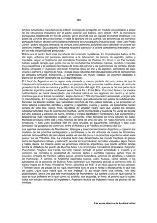 103



Ambas actividades manufactureras habían conseguido prosperar en medida considerable a pesar
de los obstáculos impuestos por el pacto colonial con Lisboa, pero desde 1807, la monarquía
portuguesa, establecida en Río de Janeiro, ya no era más que un juguete en manos británicas, y el
poder de Londres tenía otra fuerza. «Hasta la apertura de los puertos, las deficiencias del comercio
portugués habían obrado como barrera protectora de una pequeña industria local –dice Caio Prado
Júnior-; pobre industria artesana, es verdad, pero asimismo suficiente para satisfacer una parte del
consumo interno. Esta pequeña industria no podrá sobrevivir a la libre competencia extranjera, aún
en los más insignificantes productos».
Bolivia era el centro textil más importante del virreinato rioplatense. En Cochabamba había, al filo
del siglo, ochenta mil personas dedicadas a la fabricación de lienzos de algodón, paños y
manteles, según el testimonio del intendente Francisco de Viedma. En Oruro y La Paz también
habían surgido obrajes que, junto con los de Cochabamba, brindaban mantas, ponchos y bayetas
muy resistentes a la población las tropas de línea del ejército y las guarniciones de frontera. Desde
Mojos, Chiquitos y Guarayos provenían finísimas telas de lino y de algodón, sombreros de paja,
vicuña o carnero y cigarros de hoja. «Todas estas industrias han desaparecido ante la competencia
de artículos similares extranjeros...», comprobaba, sin mayor tristeza, un volumen dedicado a
Bolivia en el primer centenario de su independencia».
El Litoral de Argentina era la región más atrasada y menos poblada del país, antes de que la
independencia trasladara a Buenos Aires, en perjuicio de las provincias mediterráneas, el centro de
gravedad de la vida económica y política. A principios del siglo XIX, apenas la décima parte de la
población argentina residía en Buenos Aires, Santa Fe o Entre Ríos. Con ritmo lento y por medios
rudimentarios se había desarrollado una industria nativa en las regiones del centro y el norte,
mientras que en el Litoral no existían, según decía en 1795 el procurador Larramendi, «ningún arte
ni manufactura». En Tucumán y Santiago del Estero, que actualmente son pozos de subdesarrollo,
florecían los talleres textiles, que fabricaban ponchos de tres clases distintas, y se producían en
otros talleres excelentes carretas y cigarros y cigarrillos, cueros y suelas. De Catamarca nacían
lienzos de todo tipo, paños finos, bayetillas de algodón negro para que usaran los clérigos;
Córdoba fabricaba más de setenta mil ponchos, veinte mil frazadas y cuarenta mil varas de bayeta
por año, zapatos y artículos de cuero, cinchas y vergas, tapetados y cordobanes. Las curtiembres y
talabarterías más importantes estaban en Corrientes. Eran famosos los finos sillones de Salta.
Mendoza producía entre dos y tres millones de litros de vino por año, en nada inferiores a los de
Andalucía, y San Juan destilaba 350 mil litros anuales de aguardiente. Mendoza y San Juan
formaban «la garganta del comercio» entre el Atlántico y el Pacífico en América del Sur.
Los agentes comerciales de Manchester, Glasgow y Liverpool recorrieron Argentina y copiaron los
modelos de los ponchos santiagueños y cordobeses y de los artículos de cuero de Corrientes,
además de los estribos de palo dados vuelta «al uso del país». Los ponchos argentinos valían siete
pesos; los de Yokshire, tres. La industria textil más desarrollada del mundo triunfaba al galope
sobre las tejedurías nativas, y otro tanto ocurría en la producción de botas, espuelas, rejas, frenos
y hasta clavos. La miseria asoló las provincias interiores argentinas, que pronto alzaron lanzas
contra la dictadura del puerto de Buenos Aires. Los principales mercaderes (Escalada, Belgrano,
Pueyrredón, Vieytes, Las Heras, Cerviño) habían tomado el poder arrebatado a España y el
comercio les brindaba la posibilidad de comprar sedas y cuchillos ingleses, paños finos de
Louviers, encajes de Flandes, sables suizos, ginebra holandesa, jamones de Westfalia y habanos
de Hamburgo. A cambio, la Argentina exportaba cueros, sebo, huesos, carne salada, y los
ganaderos de la provincia de Buenos Aires extendían sus mercados gracias al comercio libre. El
cónsul inglés en el Plata, Woodbine Parish, describía en 1837 a un recio gaucho de las pampas:
«Tómese todas las piezas de su ropa, examínese todo lo que lo rodea y exceptuando lo que sea
de cuero, ¿qué cosa habrá que no sea inglesa? Si su mujer tiene una pollera, hay die z
posibilidades contra una que sea manufactura de Manchester. La caldera u olla en que cocina, la
taza de loza ordinaria en la que come, su cuchillo, sus espuelas, el freno, el poncho que lo cubre,
todos son efectos llevados de Inglaterra». Argentina recibía de Inglaterra hasta las piedras de las
veredas.




                                                                Las venas abiertas de América Latina
 