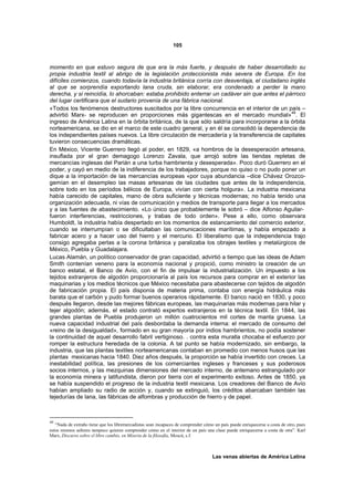 105



momento en que estuvo segura de que era la más fuerte, y después de haber desarrollado su
propia industria textil al abrigo de la legislación proteccionista más severa de Europa. En los
difíciles comienzos, cuando todavía la industria británica corría con desventaja, el ciudadano inglés
al que se sorprendía exportando lana cruda, sin elaborar, era condenado a perder la mano
derecha, y si reincidía, lo ahorcaban: estaba prohibido enterrar un cadáver sin que antes el párroco
del lugar certificara que el sudario provenía de una fábrica nacional.
«Todos los fenómenos destructores suscitados por la libre concurrencia en el interior de un país –
advirtió Marx- se reproducen en proporciones más gigantescas en el mercado mundial»49. El
ingreso de América Latina en la órbita británica, de la que sólo saldría para incorporarse a la órbita
norteamericana, se dio en el marco de este cuadro general, y en él se consolidó la dependencia de
los independientes países nuevos. La libre circulación de mercadería y la transferencia de capitales
tuvieron consecuencias dramáticas.
En México, Vicente Guerrero llegó al poder, en 1829, «a hombros de la desesperación artesana,
insuflada por el gran demagogo Lorenzo Zavala, que arrojó sobre las tiendas repletas de
mercancías inglesas del Parián a una turba hambrienta y desesperada». Poco duró Guerrero en el
poder, y cayó en medio de la indiferencia de los trabajadores, porque no quiso o no pudo poner un
dique a la importación de las mercancías europeas «por cuya abundancia –dice Chávez Orozco-
gemían en el desempleo las masas artesanas de las ciudades que antes de la independencia,
sobre todo en los períodos bélicos de Europa, vivían con cierta holgura». La industria mexicana
había carecido de capitales, mano de obra suficiente y técnicas modernas; no había tenido una
organización adecuada, ni vías de comunicación y medios de transporte para llegar a los mercados
y a las fuentes de abastecimiento. «Lo único que probablemente le sobró – dice Alfonso Aguilar-
fueron interferencias, restricciones, y trabas de todo orden». Pese a ello, como observara
Humboldt, la industria había despertado en los momentos de estancamiento del comercio exterior,
cuando se interrumpían o se dificultaban las comunicaciones marítimas, y había empezado a
fabricar acero y a hacer uso del hierro y el mercurio. El liberalismo que la independencia trajo
consigo agregaba perlas a la corona británica y paralizaba los obrajes textiles y metalúrgicos de
México, Puebla y Guadalajara.
Lucas Alamán, un político conservador de gran capacidad, advirtió a tiempo que las ideas de Adam
Smith contenían veneno para la economía nacional y propició, como ministro la creación de un
banco estatal, el Banco de Avío, con el fin de impulsar la industrialización. Un impuesto a los
tejidos extranjeros de algodón proporcionaría al país los recursos para comprar en el exterior las
maquinarias y los medios técnicos que México necesitaba para abastecerse con tejidos de algodón
de fabricación propia. El país disponía de materia prima, contaba con energía hidráulica más
barata que el carbón y pudo formar buenos operarios rápidamente. El banco nació en 1830, y poco
después llegaron, desde las mejores fábricas europeas, las maquinarias más modernas para hilar y
tejer algodón; además, el estado contrató expertos extranjeros en la técnica textil. En 1844, las
grandes plantas de Puebla produjeron un millón cuatrocientos mil cortes de manta gruesa. La
nueva capacidad industrial del país desbordaba la demanda interna: el mercado de consumo del
«reino de la desigualdad», formado en su gran mayoría por indios hambrientos, no podía sostener
la continuidad de aquel desarrollo fabril vertiginoso. . contra esta muralla chocaba el esfuerzo por
romper la estructura heredada de la colonia. A tal punto se había modernizado, sin embargo, la
industria, que las plantas textiles norteamericanas contaban en promedio con menos husos que las
plantas mexicanas hacia 1840. Diez años después, la proporción se había invertido con creces. La
inestabilidad política, las presiones de los comerciantes ingleses y franceses y sus poderosos
socios internos, y las mezquinas dimensiones del mercado interno, de antemano estrangulado por
la economía minera y latifundista, dieron por tierra con el experimento exitoso. Antes de 1850, ya
se había suspendido el progreso de la industria textil mexicana. Los creadores del Banco de Avío
habían ampliado su radio de acción y, cuando se extinguió, los créditos abarcaban también las
tejedurías de lana, las fábricas de alfombras y producción de hierro y de papel.



49
   “Nada de extraño tiene que los libremercadistas sean incapaces de comprender cómo un país puede enriquecerse a costa de otro, pues
estos mismos señores tampoco quieren comprender cómo en el interior de un país una clase puede enriquecerse a costa de otra”. Karl
Marx, Discurso sobre el libre cambio, en Miseria de la filosofía, Moscú, s.f.



                                                                                    Las venas abiertas de América Latina
 