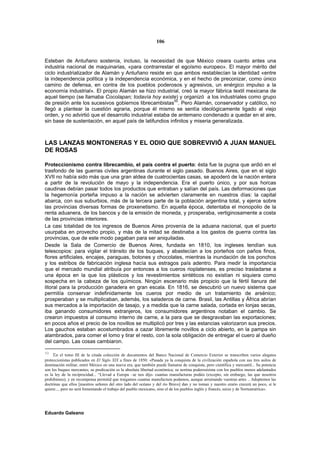 106


Esteban de Antuñano sostenía, incluso, la necesidad de que México creara cuanto antes una
industria nacional de maquinarias, «para contrarrestar el egoísmo europeo». El mayor mérito del
ciclo industrializador de Alamán y Antuñano reside en que ambos restablecían la identidad «entre
la independencia política y la independencia económica, y en el hecho de preconizar, como único
camino de defensa, en contra de los pueblos poderosos y agresivos, un enérgico impulso a la
economía industrial». El propio Alamán se hizo industrial, creó la mayor fábrica textil mexicana de
aquel tiempo (se llamaba Cocolapan; todavía hoy existe) y organizó a los industriales como grupo
                                                          50
de presión ante los sucesivos gobiernos librecambistas . Pero Alamán, conservador y católico, no
llegó a plantear la cuestión agraria, porque él mismo se sentía ideológicamente ligado al viejo
orden, y no advirtió que el desarrollo industrial estaba de antemano condenado a quedar en el aire,
sin base de sustentación, en aquel país de latifundios infinitos y miseria generalizada.



LAS LANZAS MONTONERAS Y EL ODIO QUE SOBREVIVIÓ A JUAN MANUEL
DE ROSAS

Proteccionismo contra librecambio, el país contra el puerto: ésta fue la pugna que ardió en el
trasfondo de las guerras civiles argentinas durante el siglo pasado. Buenos Aires, que en el siglo
XVII no había sido más que una gran aldea de cuatrocientas casas, se apoderó de la nación entera
a partir de la revolución de mayo y la independencia. Era el puerto único, y por sus horcas
caudinas debían pasar todos los productos que entraban y salían del país. Las deformaciones que
la hegemonía porteña impuso a la nación se advierten claramente en nuestros días: la capital
abarca, con sus suburbios, más de la tercera parte de la población argentina total, y ejerce sobre
las provincias diversas formas de proxenetismo. En aquella época, detentaba el monopolio de la
renta aduanera, de los bancos y de la emisión de moneda, y prosperaba, vertiginosamente a costa
de las provincias interiores.
La casi totalidad de los ingresos de Buenos Aires provenía de la aduana nacional, que el puerto
usurpaba en provecho propio, y más de la mitad se destinaba a los gastos de guerra contra las
provincias, que de este modo pagaban para ser aniquiladas.
Desde la Sala de Comercio de Buenos Aires, fundada en 1810, los ingleses tendían sus
telescopios: para vigilar el tránsito de los buques, y abastecían a los porteños con paños finos,
flores artificiales, encajes, paraguas, botones y chocolates, mientras la inundación de los ponchos
y los estribos de fabricación inglesa hacía sus estragos país adentro. Para medir la importancia
que el mercado mundial atribuía por entonces a los cueros rioplatenses, es preciso trasladarse a
una época en la que los plásticos y los revestimientos sintéticos no existían ni siquiera como
sospecha en la cabeza de los químicos. Ningún escenario más propicio que la fértil llanura del
litoral para la producción ganadera en gran escala. En 1816, se descubrió un nuevo sistema que
permitía conservar indefinidamente los cueros por medio de un tratamiento de arsénico;
prosperaban y se multiplicaban, además, los saladeros de carne. Brasil, las Antillas y África abrían
sus mercados a la importación de tasajo, y a medida que la carne salada, cortada en lonjas secas,
iba ganando consumidores extranjeros, los consumidores argentinos notaban el cambio. Se
crearon impuestos al consumo interno de carne, a la para que se desgravaban las exportaciones;
en pocos años el precio de los novillos se multiplicó por tres y las estancias valorizaron sus precios.
Los gauchos estaban acostumbrados a cazar libremente novillos a ciclo abierto, en la pampa sin
alambrados, para comer el lomo y tirar el resto, con la sola obligación de entregar el cuero al dueño
del campo. Las cosas cambiaron.

50
     En el tomo III de la citada colección de documentos del Banco Nacional de Comercio Exterior se transcriben varios alegatos
proteccionistas publicados en El Siglo XIX a fines de 1850: «Pasada ya la conquista de la civilización española con sus tres asilos de
dominación militar, entró México en una nueva era, que también puede llamarse de conquista, pero científica y mercantil... Su potencia
son los buques mercantes; su predicación es la absoluta libertad económica; su nortina poderosísima con los pueblos menos adelantados
es la ley de la reciprocidad... “Llevad a Europa –se nos dijo- cuantas manufacturas podáis (excepto, sin embargo, las que nosotros
prohibimos); y en recompensa permitid que traigamos cuantas manufactura podamos, aunque arruinando vuestras artes .. Adoptemos las
doctrinas que ellos [nuestros señores del otro lado del océano y del río Bravo] dan y no toman y nuestro erario crecerá un poco, si le
quiere..., pero no será fomentando el trabajo del pueblo mexicano, sino el de los pueblos inglés y francés, suizo y de Norteamérica».




Eduardo Galeano
 