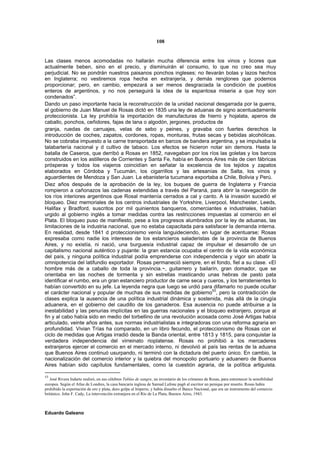 108


Las clases menos acomodadas no hallarán mucha diferencia entre los vinos y licores que
actualmente beben, sino en el precio, y disminuirán el consumo, lo que no creo sea muy
perjudicial. No se pondrán nuestros paisanos ponchos ingleses; no llevarán bolas y lazos hechos
en Inglaterra; no vestiremos ropa hecha en extranjería, y demás renglones que podemos
proporcionar; pero, en cambio, empezará a ser menos desgraciada la condición de pueblos
enteros de argentinos, y no nos perseguirá la idea de la espantosa miseria a que hoy son
condenados”.
Dando un paso importante hacia la reconstrucción de la unidad nacional desgarrada por la guerra,
el gobierno de Juan Manuel de Rosas dictó en 1835 una ley de aduanas de signo acentuadamente
proteccionista. La ley prohibía la importación de manufacturas de hierro y hojalata, aperos de
caballo, ponchos, ceñidores, fajas de lana o algodón, jergones, productos de
granja, ruedas de carruajes, velas de sebo y peines, y gravaba con fuertes derechos la
introducción de coches, zapatos, cordones, ropas, monturas, frutas secas y bebidas alcohólicas.
No se cobraba impuesto a la carne transportada en barcos de bandera argentina, y se impulsaba la
talabartería nacional y d cultivo de tabaco. Los efectos se hicieron notar sin demora. Hasta la
batalla de Caseros, que derribó a Rosas en 1852, navegaban por los ríos las goletas y los barcos
construidos en los astilleros de Corrientes y Santa Fe, había en Buenos Aires más de cien fábricas
prósperas y todos los viajeros coincidían en señalar la excelencia de los tejidos y zapatos
elaborados en Córdoba y Tucumán, los cigarrillos y las artesanías de Salta, los vinos y
aguardientes de Mendoza y San Juan. La ebanistería tucumana exportaba a Chile, Bolivia y Perú.
Diez años después de la aprobación de la ley, los buques de guerra de Inglaterra y Francia
rompieron a cañonazos las cadenas extendidas a través del Paraná, para abrir la navegación de
los ríos interiores argentinos que Rosal mantenía cerrados a cal y canto. A la invasión sucedió el
bloqueo. Diez memoriales de los centros industriales de Yorkshire, Liverpool, Manchester, Leeds,
Halifax y Bradford, suscritos por mil quinientos banqueros, comerciantes e industriales, habían
urgido al gobierno inglés a tomar medidas contra las restricciones impuestas al comercio en el
Plata. El bloqueo puso de manifiesto, pese a los progresos alumbrados por la ley de aduanas, las
limitaciones de la industria nacional, que no estaba capacitada para satisfacer la demanda interna.
En realidad, desde 1841 d proteccionismo venía languideciendo, en lugar de acentuarse; Rosas
expresaba como nadie los intereses de los estancieros saladeristas de la provincia de Buenos
Aires, y no existía, ni nació, una burguesía industrial capaz de impulsar el desarrollo de un
capitalismo nacional auténtico y pujante: la gran estancia ocupaba el centro de la vida económica
del país, y ninguna política industrial podía emprenderse con independencia y vigor sin abatir la
omnipotencia del latifundio exportador. Rosas permaneció siempre, en el fondo, fiel a su clase. «El
hombre más de a caballo de toda la provincia.~, guitarrero y bailarín, gran domador, que se
orientaba en las noches de tormenta y sin estrellas masticando unas hebras de pasto pata
identificar el rumbo, era un gran estanciero productor de carne seca y cueros, y los terratenientes lo
habían convertido en su jefe. La leyenda negra que luego se urdió para difamarlo no puede ocultar
el carácter nacional y popular de muchas de sus medidas de gobierno53, pero la contradicción de
clases explica la ausencia de una política industrial dinámica y sostenida, más allá de la cirugía
aduanera, en el gobierno del caudillo de los ganaderos. Esa ausencia no puede atribuirse a la
inestabilidad y las penurias implícitas en las guerras nacionales y el bloqueo extranjero, porque al
fin y al cabo había sido en medio del torbellino de una revolución acosada como José Artigas había
articulado, veinte años antes, sus normas industrialistas e integradoras con una reforma agraria en
profundidad. Vivian Trías ha comparado, en un libro fecundo, el proteccionismo de Rosas con el
ciclo de medidas que Artigas irradió desde la Banda oriental, entre 1813 y 1815, para conquistar la
verdadera independencia del virreinato rioplatense. Rosas no prohibió a los mercaderes
extranjeros ejercer el comercio en el mercado interno, ni devolvió al país las rentas de la aduana
que Buenos Aires continuó usurpando, ni terminó con la dictadura del puerto único. En cambio, la
nacionalización del comercio interior y la quiebra del monopolio portuario y aduanero de Buenos
Aires habían sido capítulos fundamentales, como la cuestión agraria, de la política artiguista.

53
   José Rivera Indarte realizó, en sus célebres Tablas de sangre, un inventario de los crímenes de Rosas, para estremecer la sensibilidad
europea. Según el Atlas de Londres, la casa bancaria inglesa de Samud Lafone pag6 al escritor un penique por muerto. Rosas había
prohibido la exportación de oro y plata, duro golpe al Imperio, y había disuelto el Banco Nacional, que era un instrumento del comercio
británico. John F. Cady, La intervención extranjera en el Río de La Plata, Buenos Aires, 1943.



Eduardo Galeano
 