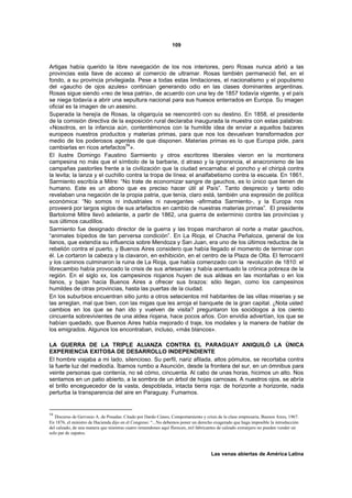 109



Artigas había querido la libre navegación de los nos interiores, pero Rosas nunca abrió a las
provincias esta llave de acceso al comercio de ultramar. Rosas también permaneció fiel, en el
fondo, a su provincia privilegiada. Pese a todas estas limitaciones, el nacionalismo y el populismo
del «gaucho de ojos azules» continúan generando odio en las clases dominantes argentinas.
Rosas sigue siendo «reo de lesa patria», de acuerdo con una ley de 1857 todavía vigente, y el país
se niega todavía a abrir una sepultura nacional para sus huesos enterrados en Europa. Su imagen
oficial es la imagen de un asesino.
Superada la herejía de Rosas, la oligarquía se reencontró con su destino. En 1858, el presidente
de la comisión directiva de la exposición rural declaraba inaugurada la muestra con estas palabras:
«Nosotros, en la infancia aún, contentémonos con la humilde idea de enviar a aquellos bazares
europeos nuestros productos y materias primas, para que nos los devuelvan transformados por
medio de los poderosos agentes de que disponen. Materias primas es lo que Europa pide, para
                                  54
cambiarlas en ricos artefactos ».
El ilustre Domingo Faustino Sarmiento y otros escritores liberales vieron en la montonera
campesina no más que el símbolo de la barbarie, d atraso y la ignorancia, el anacronismo de las
campañas pastoriles frente a la civilización que la ciudad encarnaba: el poncho y el chiripá contra
la levita; la lanza y el cuchillo contra la tropa de línea; el analfabetismo contra la escuela. En 1861,
Sarmiento escribía a Mitre: “No trate de economizar sangre de gauchos, es lo único que tienen de
humano. Este es un abono que es preciso hacer útil al País”. Tanto desprecio y tanto odio
revelaban una negación de la propia patria, que tenía, claro está, también una expresión de política
económica: “No somos ni industriales ni navegantes -afirmaba Sarmiento-, y la Europa nos
proveerá por largos siglos de sus artefactos en cambio de nuestras materias primas”. El presidente
Bartolomé Mitre llevó adelante, a partir de 1862, una guerra de exterminio contra las provincias y
sus últimos caudillos.
Sarmiento fue designado director de la guerra y las tropas marcharon al norte a matar gauchos,
“animales bípedos de tan perversa condición”. En La Rioja, el Chacha Peñaloza, general de los
llanos, que extendía su influencia sobre Mendoza y San Juan, era uno de los últimos reductos de la
rebelión contra el puerto, y Buenos Aires considero que había llegado el momento de terminar con
él. Le cortaron la cabeza y la clavaron, en exhibición, en el centro de la Plaza de Olta. El ferrocarril
y los caminos culminaron la ruina de La Rioja, que había comenzado con la revolución de 1810: el
librecambio había provocado la crisis de sus artesanías y había acentuado la crónica pobreza de la
región. En el siglo xx, los campesinos riojanos huyen de sus aldeas en las montañas o en los
llanos, y bajan hacia Buenos Aires a ofrecer sus brazos: sólo llegan, como los campesinos
humildes de otras provincias, hasta las puertas de la ciudad.
En los suburbios encuentran sitio junto a otros setecientos mil habitantes de las villas miserias y se
las arreglan, mal que bien, con las migas que les arroja el banquete de la gran capital. ¿Nota usted
cambios en los que se han ido y vuelven de visita? preguntaron los sociólogos a los ciento
cincuenta sobrevivientes de una aldea riojana, hace pocos años. Con envidia advertían, los que se
habían quedado, que Buenos Aires había mejorado d traje, los modales y la manera de hablar de
los emigrados. Algunos los encontraban, incluso, «más blancos».

LA GUERRA DE LA TRIPLE ALIANZA CONTRA EL PARAGUAY ANIQUILÓ LA ÚNICA
EXPERIENCIA EXITOSA DE DESARROLLO INDEPENDIENTE
El hombre viajaba a mi lado, silencioso. Su perfil, nariz afilada, altos pómulos, se recortaba contra
la fuerte luz del mediodía. Íbamos rumbo a Asunción, desde la frontera del sur, en un ómnibus para
veinte personas que contenía, no sé cómo, cincuenta. Al cabo de unas horas, hicimos un alto. Nos
sentamos en un patio abierto, a la sombra de un árbol de hojas carnosas. A nuestros ojos, se abría
el brillo enceguecedor de la vasta, despoblada, intacta tierra roja: de horizonte a horizonte, nada
perturba la transparencia del aire en Paraguay. Fumamos.


54
   Discurso de Gervasio A. de Posadas. Citado por Dardo Cúneo, Comportamiento y crisis de la clase empresaria, Buenos Aires, 1967.
En 1876, el ministro de Hacienda dijo en el Congreso: “...No debemos poner un derecho exagerado que haga imposible la introducción
del calzado, de una manera que mientras cuatro remendones aquí florecen, mil fabricantes de calzado extranjero no pueden vender un
solo par de zapatos.



                                                                                    Las venas abiertas de América Latina
 
