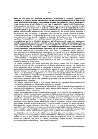 11



Había de todo entre los indígenas de América: astrónomos y caníbales, ingenieros y
salvajes de la Edad de Piedra. Pero ninguna de las culturas nativas conocía el hierro ni el
arado, ni el vidrio ni la pólvora, ni empleaba la rueda. La civilización que se abatió sobre
estas tierras desde el otro lado del mar vivía la explosión creadora del Renacimiento:
América aparecía como una invención más, incorporada junto con la pólvora, la imprenta, el papel
y la brújula al bullente nacimiento de la Edad Moderna. El desnivel de desarrollo de ambos
mundos explica en gran medida la relativa facilidad con que sucumbieron las civilizaciones
nativas. Hernán Cortés desembarcó en Veracruz acompañado por no más de cien marineros y
508 soldados, traía 15 caballos, 32 ballestas, diez cañones de bronce y algunos arcabuces,
mosquetes y pistolones. Y sin embargo, la capital de los aztecas, Tenochtitlán, era por entonces
cinco veces mayor que Madrid y duplicaba la población de Sevilla, la mayor de las ciudades
españolas, Francisco Pizarro entró en Cajamarca con 180 soldados y 37 caballos.
Los indígenas fueron, al principio, derrotados por el asombro. El emperador Moctezuma
recibió, en su palacio, las primeras noticias: un cerro grande andaba moviéndose por el mar.
Otros mensajeros llegaron después: «... mucho espanto les causó el oír cómo estalla el
cañón, cómo retumba el estrépito, y cómo se desmaya uno; se le aturden a uno los oídos. Y
cuando cae el tiro, una como bola de piedra sale de sus entrañas: va lloviendo fuego... ».
Moctezuma creyó que era el dios Quetzalcóatl quien volvía. Ocho presagios habían anunciado,
poco antes su retorno. Los cazadores le habían traído un ave que tenía en la cabeza una diadema
redonda con la forma de un espejo, donde se reflejaba el cielo con el sol hacia el poniente. En ese
espejo Moctezuma vio marchar sobre México los escuadrones de los guerreros. El dios
Quetzalcóalt había venido por el este y por el este se había ido: era blanco y barbudo. También
blanco y barbudo era Huiracocha, el dios bisexual de los incas. Y al oriente era la cuna de los
antepasados heroicos de los mayas.
Los dioses vengativos que ahora regresaban para saldar cuentas con sus pueblos traían
armaduras y cotas de malla, lustrosos caparazones que devolvían los dardos y las piedras; sus
armas despedían rayos mortíferos y oscurecían la atmósfera con humos irrespirables. Los
conquistadores practicaban también, con habilidad política, la técnica de la traición y la intriga.
Supieron explotar, por ejemplo, el rencor de los pueblos sometidos al dominio imperial de los
aztecas y las divisiones que desgarraban el poder de los incas. Los tlaxcaltecas fueron aliados de
Cortés, y Pizarro usó en su provecho la guerra entre los herederos del imperio incaico, Huáscar y
Atahualpa, los hermanos enemigos. Los conquistadores ganaron cómplices entre las castas
dominantes intermedias, sacerdotes, funcionarios, militares, una vez abatidas por el crimen, las
jefaturas indígenas más altas.
Pero además usaron otras armas o, si se prefiere, otros factores trabajaron objetivamente por la
victoria de los invasores. Los caballos y las bacterias, por ejemplo.
Los caballos habían sido, como los camellos, originarios de América, pero se habían extinguido en
estas tierras. Introducidas en Europa por los jinetes árabes, habían prestado en el Viejo Mundo una
inmensa utilidad militar y económica.
Cuando reaparecieron en América a través de la conquista, contribuyeron a dar fuerzas mágicas a
los invasores ante los ojos atónitos de los indígenas. Según una versión, cuando el inca Atahualpa
vio llegar a los primeros soldados españoles, montados en briosos caballos ornamentados con
cascabeles y penachos, que corrían desencadenando truenos y polvaredas con sus cascos
veloces, se cayó de espaldas. El cacique Tecum, al frente de los herederos de los mayas,
descabezó con su lanza el caballo de Pedro de Alvarado, convencido de que formaba parte del
conquistador: Alvarado se levantó y lo mató. Contados caballos, cubiertos con arreos de guerra,
dispersaban las masas indígenas y sembraban el terror y la muerte. «Los curas y misioneros
esparcieron entre la fantasía vernácula», durante el proceso colonizador, «que los caballos eran de
origen sagrado, ya que Santiago, el Patrón de España, montaba en un potro blanco, que había
ganado valiosas batallas contra los moros y judíos, con ayuda de la Divina providencia».
Las bacterias y los virus fueron los aliados más eficaces. Los europeos traían consigo, como
plagas bíblicas, la viruela y el tétanos, varias enfermedades pulmonares, intestinales y venéreas, el
tracoma, el tifus, la lepra, la fiebre amarilla, las caries que pudrían las bocas. La viruela fue la
primera en aparecer. ¿No sería un castigo sobrenatural aquella epidemia desconocida y
repugnante que encendía la fiebre y descomponía las carnes?


                                                                Las venas abiertas de América Latina
 