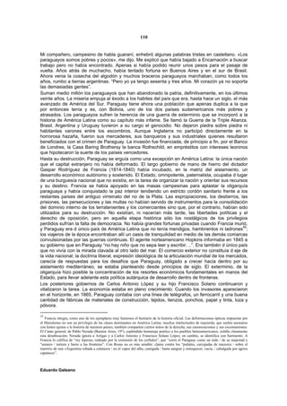 110


Mi compañero, campesino de habla guaraní, enhebró algunas palabras tristes en castellano. «Los
paraguayos somos pobres y pocos», me dijo. Me explicó que había bajado a Encarnación a buscar
trabajo pero no había encontrado. Apenas si había podido reunir unos pesos para el pasaje de
vuelta. Años atrás de muchacho, había tentado fortuna en Buenos Aires y en el sur de Brasil.
Ahora venia la cosecha del algodón y muchos braceros paraguayos marchaban, como todos los
años, rumbo a tierras argentinas. “Pero yo ya tengo sesenta y tres años. Mi corazón ya no soporta
las demasiadas gentes”.
Suman medio millón los paraguayos que han abandonado la patria, definitivamente, en los últimos
veinte años. La miseria empuja al éxodo a los habites del país que era, hasta hace un siglo, el más
avanzado de América del Sur. Paraguay tiene ahora una población que apenas duplica a la que
por entonces tenía y es, con Bolivia, uno de los dos países sudamericanos más pobres y
atrasados. Los paraguayos sufren la herencia de una guerra de exterminio que se incorporó a la
historia de América Latina como su capítulo más infame. Se llamó la Guerra de la Triple Alianza.
Brasil, Argentina y Uruguay tuvieron a su cargo el genocidio. No dejaron piedra sobre piedra ni
habitantes varones entre los escombros. Aunque Inglaterra no participó directamente en la
horrorosa hazaña, fueron sus mercaderes, sus banqueros y sus industriales quienes resultaron
beneficiados con el crimen de Paraguay. La invasión fue financiada, de principio a fin, por el Banco
de Londres, la Casa Baring Brothersy la banca Rothschild, en empréstitos con intereses leoninos
que hipotecaron la suerte de los países vencedores.
Hasta su destrucción, Paraguay se erguía como una excepción en América Latina: la única nación
que el capital extranjero no había deformado. El largo gobierno de mano de hierro del dictador
Gaspar Rodríguez de Francia (1814-1840) había incubado, en la matriz del aislamiento, un
desarrollo económico autónomo y sostenido. El Estado, omnipotente, paternalista, ocupaba d lugar
de una burguesía nacional que no existía, en la tarea de organizar la nación y orientar sus recursos
y su destino. Francia se había apoyado en las masas campesinas para aplastar la oligarquía
paraguaya y había conquistado la paz interior tendiendo un estricto cordón sanitario frente a los
restantes países del antiguo virreinato del no de la Plata. Las expropiaciones, los destierros, las
prisiones, las persecuciones y las multas no habían servido de instrumentos para la consolidación
del dominio interno de los terratenientes y los comerciantes sino que, por el contrario, habían sido
utilizados para su destrucción. No existían, ni nacerían más tarde, las libertades políticas y el
derecho de oposición, pero en aquella etapa histórica sólo los nostálgicos de los privilegios
perdidos sufrían la falta de democracia. No había grandes fortunas privadas cuando Francia murió,
y Paraguay era d único país de América Latina que no tenía mendigos, hambrientos ni ladrones55;
los viajeros de la época encontraban allí un oasis de tranquilidad en medio de las demás comarcas
convulsionadas por las guerras continuas. El agente norteamericano Hopkins informaba en 1845 a
su gobierno que en Paraguay “no hay niño que no sepa leer y escribir. ..”. Era también d único país
que no vivía con la mirada clavada al otro lado del mar. El comercio exterior no constituía d eje de
la vida nacional; la doctrina liberal, expresión ideológica de la articulación mundial de los mercados,
carecía de respuestas para los desafíos que Paraguay, obligado a crecer hacia dentro por su
aislamiento mediterráneo, se estaba planteando desde principios de siglo. El exterminio, de la
oligarquía hizo posible la concentración de los resortes económicos fundamentales en manos del
Estado, para llevar adelante esta política autárquica de desarrollo dentro de fronteras.
Los posteriores gobiernos de Carlos Antonio López y su hijo Francisco Solano continuaron y
vitalizaron la tarea. La economía estaba en pleno crecimiento. Cuando los invasores aparecieron
en el horizonte, en 1865, Paraguay contaba con una línea de telégrafos, un ferrocarril y una buena
cantidad de fábricas de materiales de construcción, tejidos, lienzos, ponchos, papel y tinta, loza y
pólvora.

55
    Francia integra, como uno de los ejemplares muy honrosos el bestiario de la historia oficial. Las deformaciones ópticas impuestas por
el liberalismo no son un privilegio de las clases dominantes en América Latina; muchos intelectuales de izquierda, que suelen asomarse
con lentes ajenos a la historia de nuestros países, también comparten ciertos mitos de la derecha, sus canonizaciones y sus excomuniones.
El Canto general, de Pablo Neruda (Buenos Aires, 19"), espléndido homenaje poético a los pueblos latinoamericanos, exhibe claramente
esta desubicación. Neruda ignora a Artigas y a Carlos Antonio y Francisco Solano López; en cambio, se identifica con Sarmiento. A
Francia lo califica de “rey leproso, rodeado por la extensión de los yerbales”, que “cerró el Paraguay como un nido / de su majestad y
“amarro / tortura y barro a las fronteras”. Con Rosas no es más amable: clama contra los “puñales, carcajadas de mazorca / sobre el
martirio de una «Argentina robada a culatazos / en el vapor del alba, castigada / hasta sangrar y enloquecer, vacía, / cabalgada por agrios
capataces”.



Eduardo Galeano
 